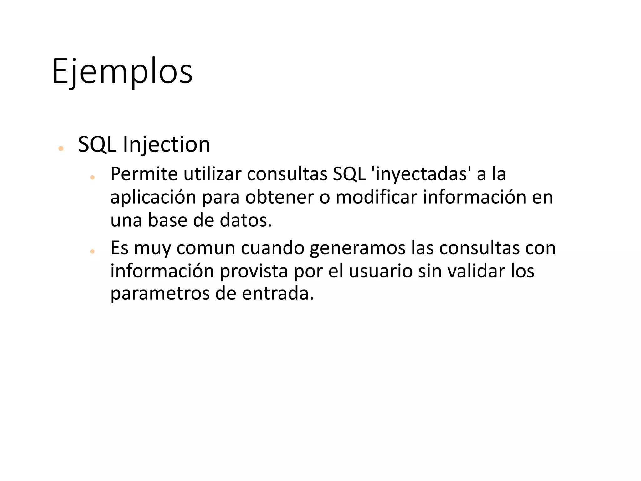Ejemplos
● SQL	Injection	
● Permite	utilizar	consultas	SQL	'inyectadas'	a	la	
aplicación	para	obtener	o	modificar	información	en	
una	base	de	datos.	
● Es	muy	comun	cuando	generamos	las	consultas	con	
información	provista	por	el	usuario	sin	validar	los	
parametros	de	entrada.
 