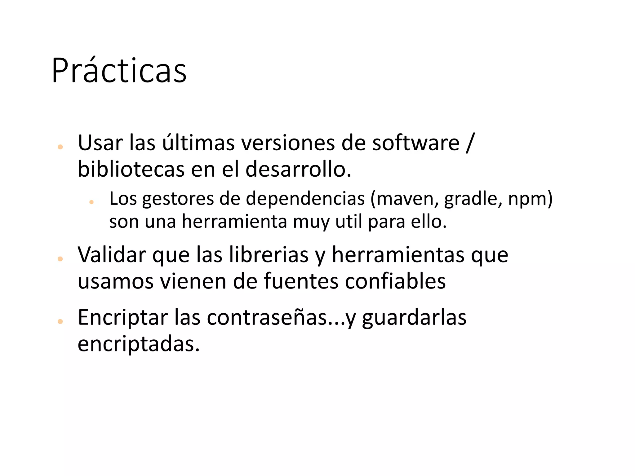 Prácticas
● Usar	las	últimas	versiones	de	software	/	
bibliotecas	en	el	desarrollo.
● Los	gestores	de	dependencias	(maven,	gradle,	npm)	
son	una	herramienta	muy	util	para	ello.
● Validar	que	las	librerias	y	herramientas	que	
usamos	vienen	de	fuentes	confiables	
● Encriptar	las	contraseñas...y	guardarlas	
encriptadas.	
 
