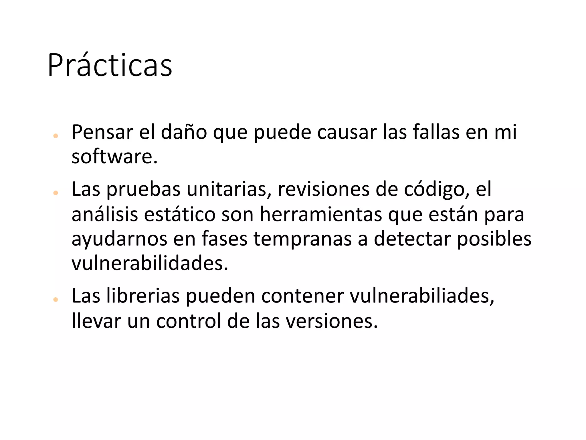 Prácticas
● Pensar	el	daño	que	puede	causar	las	fallas	en	mi	
software.
● Las	pruebas	unitarias,	revisiones	de	código,	el	
análisis	estático	son	herramientas	que	están	para	
ayudarnos	en	fases	tempranas	a	detectar	posibles	
vulnerabilidades.
● Las	librerias	pueden	contener	vulnerabiliades,	
llevar	un	control	de	las	versiones.
 