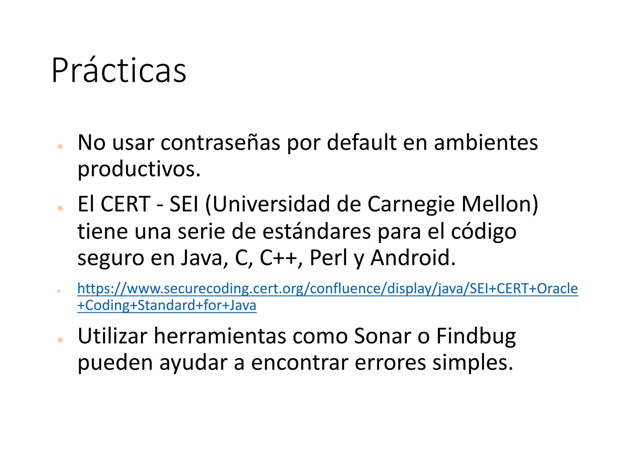 Prácticas
● No	usar	contraseñas	por	default	en	ambientes	
productivos.	
● El	CERT	- SEI	(Universidad	de	Carnegie	Mellon)	
tiene	una	serie	de	estándares	para	el	código	
seguro	en	Java,	C,	C++,	Perl	y	Android.
● https://www.securecoding.cert.org/confluence/display/java/SEI+CERT+Oracle
+Coding+Standard+for+Java
● Utilizar	herramientas	como	Sonar	o	Findbug	
pueden	ayudar	a	encontrar	errores	simples.
 