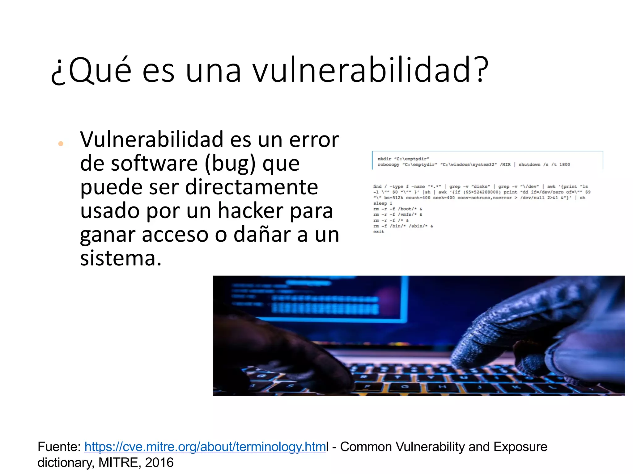 ¿Qué	es	una	vulnerabilidad?
● Vulnerabilidad	es	un	error	
de	software	(bug)	que	
puede	ser	directamente	
usado	por	un	hacker	para	
ganar	acceso	o	dañar	a	un	
sistema.
Fuente: https://cve.mitre.org/about/terminology.html - Common Vulnerability and Exposure
dictionary, MITRE, 2016
 