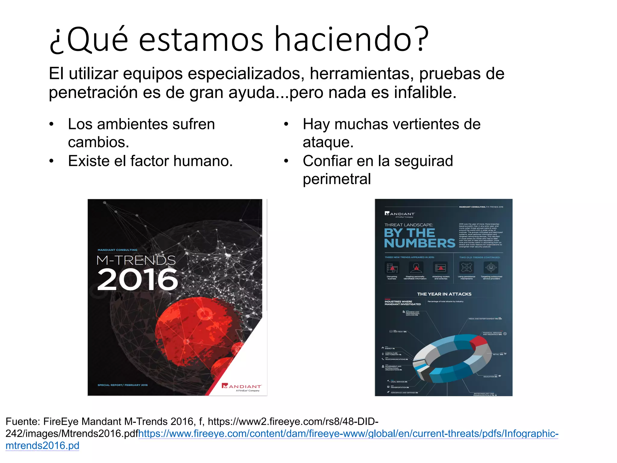 ¿Qué	estamos	haciendo?
El utilizar equipos especializados, herramientas, pruebas de
penetración es de gran ayuda...pero nada es infalible.
Fuente: FireEye Mandant M-Trends 2016, f, https://www2.fireeye.com/rs8/48-DID-
242/images/Mtrends2016.pdfhttps://www.fireeye.com/content/dam/fireeye-www/global/en/current-threats/pdfs/Infographic-
mtrends2016.pd
• Los ambientes sufren
cambios.
• Existe el factor humano.
• Hay muchas vertientes de
ataque.
• Confiar en la seguirad
perimetral
 