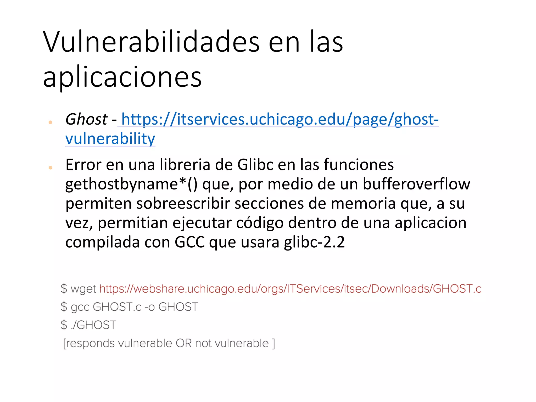 Vulnerabilidades	en	las	
aplicaciones
● Ghost - https://itservices.uchicago.edu/page/ghost-
vulnerability
● Error	en	una	libreria	de	Glibc	en	las	funciones	
gethostbyname*()	que,	por	medio	de	un	bufferoverflow	
permiten	sobreescribir	secciones	de	memoria	que,	a	su	
vez,	permitian	ejecutar	código	dentro	de	una	aplicacion	
compilada	con	GCC	que	usara	glibc-2.2
 