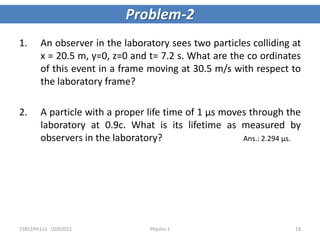1. An observer in the laboratory sees two particles colliding at
x = 20.5 m, y=0, z=0 and t= 7.2 s. What are the co ordinates
of this event in a frame moving at 30.5 m/s with respect to
the laboratory frame?
2. A particle with a proper life time of 1 µs moves through the
laboratory at 0.9c. What is its lifetime as measured by
observers in the laboratory? Ans.: 2.294 μs.
Problem-2
15B11PH111 ODD2021 Physics-1 18
 