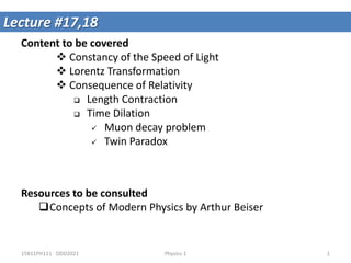 Content to be covered
 Constancy of the Speed of Light
 Lorentz Transformation
 Consequence of Relativity
 Length Contraction
 Time Dilation
 Muon decay problem
 Twin Paradox
Lecture #17,18
Resources to be consulted
Concepts of Modern Physics by Arthur Beiser
15B11PH111 ODD2021 1
Physics-1
 