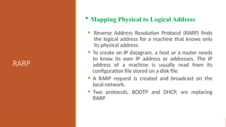 RARP
• Reverse Address Resolution Protocol (RARP) finds
the logical address for a machine that knows only
its physical address.
• To create an IP datagram, a host or a router needs
to know its own IP address or addresses. The IP
address of a machine is usually read from its
configuration file stored on a disk file.
• A RARP request is created and broadcast on the
local network.
• Two protocols, BOOTP and DHCP, are replacing
RARP
 Mapping Physical to Logical Address
 