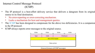 Internet Control Message Protocol
(ICMP)
• The IP protocol is a best-effort delivery service that delivers a datagram from its original
source to its final destination.
• No error-reporting or error-correcting mechanism.
• Lacks a mechanism for host and management queries.
• The ICMP has been designed to compensate for the above two deficiencies. It is a companion
to the IP protocol.
• ICMP always reports error messages to the original source.
General format of ICMP messages
 