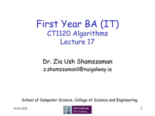 First Year BA (IT)
CT1120 Algorithms
Lecture 17
Dr. Zia Ush Shamszaman
z.shamszaman1@nuigalway.ie
1
School of Computer Science, College of Science and Engineering
14-02-2020
 