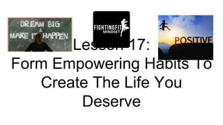 Lesson 17:
Form Empowering Habits To
Create The Life You
Deserve
 