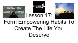 Lesson 17:
Form Empowering Habits To
Create The Life You
Deserve
 