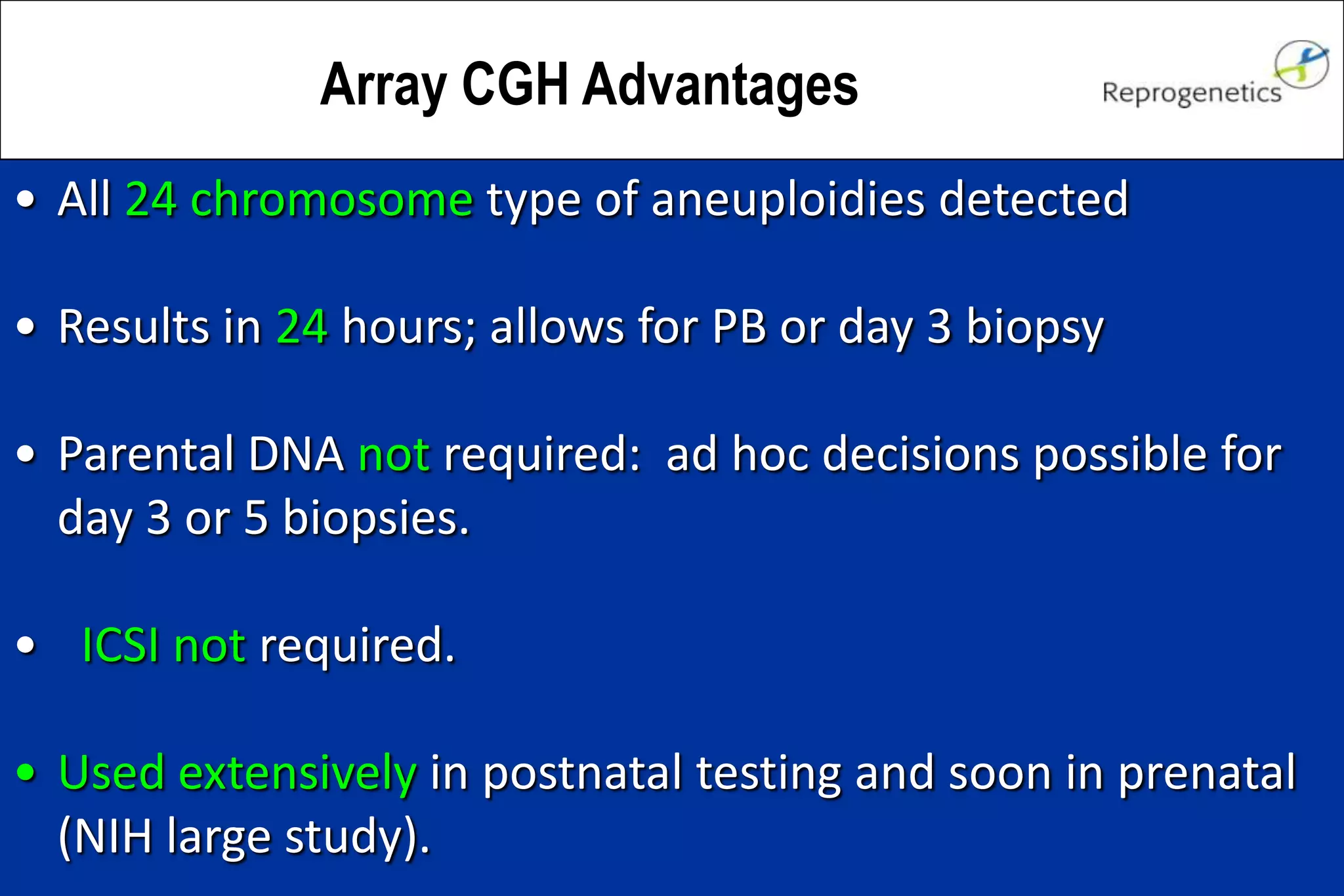 Array CGH Advantages
• All 24 chromosome type of aneuploidies detected
• Results in 24 hours; allows for PB or day 3 biopsy
• Parental DNA not required: ad hoc decisions possible for
day 3 or 5 biopsies.
• ICSI not required.
• Used extensively in postnatal testing and soon in prenatal
(NIH large study).
 