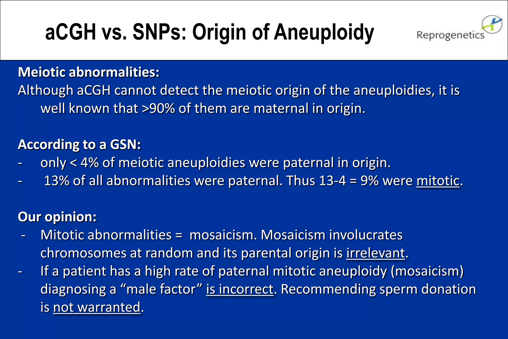 aCGH vs. SNPs: Origin of Aneuploidy
Meiotic abnormalities:
Although aCGH cannot detect the meiotic origin of the aneuploidies, it is
well known that >90% of them are maternal in origin.
According to a GSN:
- only < 4% of meiotic aneuploidies were paternal in origin.
- 13% of all abnormalities were paternal. Thus 13-4 = 9% were mitotic.
Our opinion:
- Mitotic abnormalities = mosaicism. Mosaicism involucrates
chromosomes at random and its parental origin is irrelevant.
- If a patient has a high rate of paternal mitotic aneuploidy (mosaicism)
diagnosing a “male factor” is incorrect. Recommending sperm donation
is not warranted.
 