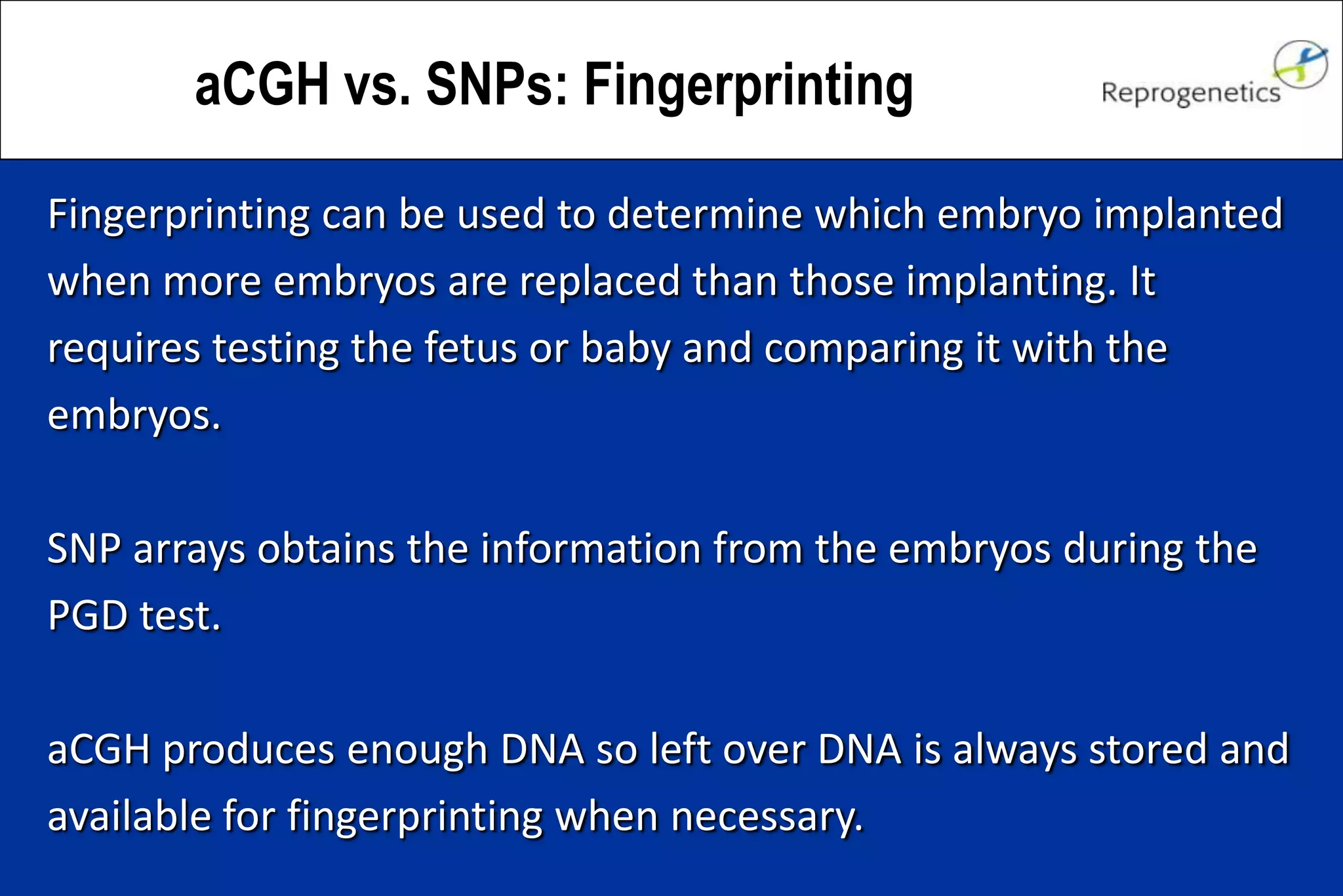 aCGH vs. SNPs: Fingerprinting
Fingerprinting can be used to determine which embryo implanted
when more embryos are replaced than those implanting. It
requires testing the fetus or baby and comparing it with the
embryos.
SNP arrays obtains the information from the embryos during the
PGD test.
aCGH produces enough DNA so left over DNA is always stored and
available for fingerprinting when necessary.
 