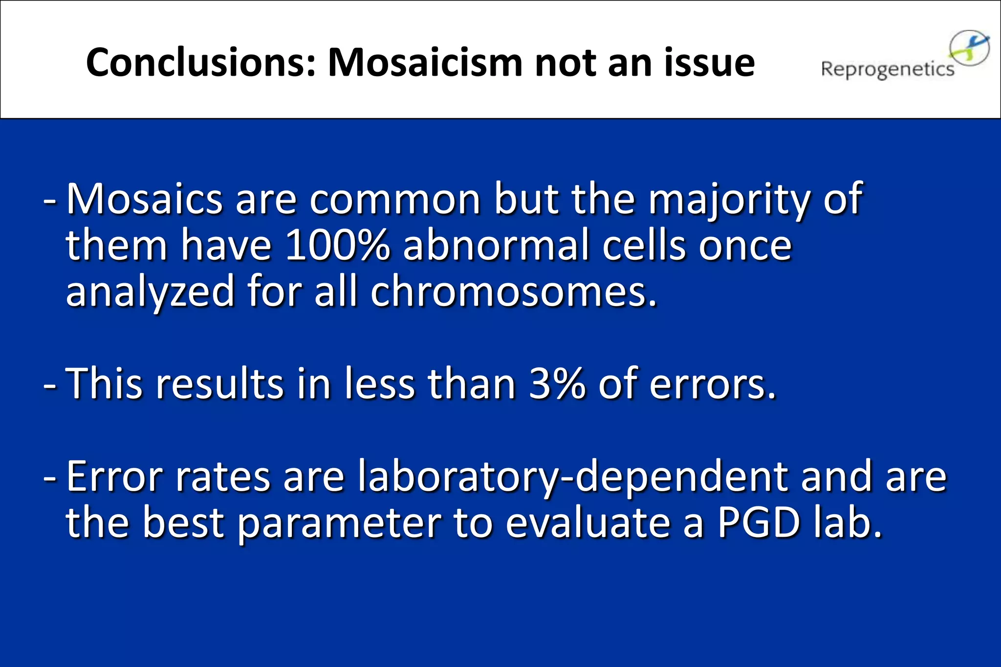 - Mosaics are common but the majority of
them have 100% abnormal cells once
analyzed for all chromosomes.
- This results in less than 3% of errors.
- Error rates are laboratory-dependent and are
the best parameter to evaluate a PGD lab.
Conclusions: Mosaicism not an issue
 