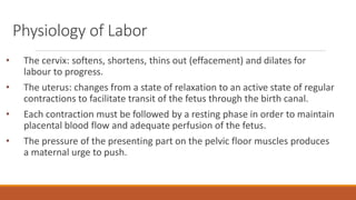 Physiology of Labor
• The cervix: softens, shortens, thins out (effacement) and dilates for
labour to progress.
• The uterus: changes from a state of relaxation to an active state of regular
contractions to facilitate transit of the fetus through the birth canal.
• Each contraction must be followed by a resting phase in order to maintain
placental blood flow and adequate perfusion of the fetus.
• The pressure of the presenting part on the pelvic floor muscles produces
a maternal urge to push.
 