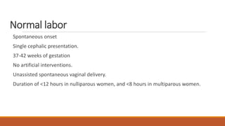 Normal labor
Spontaneous onset
Single cephalic presentation.
37-42 weeks of gestation
No artificial interventions.
Unassisted spontaneous vaginal delivery.
Duration of <12 hours in nulliparous women, and <8 hours in multiparous women.
 