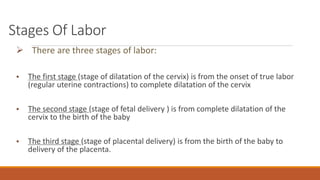 Stages Of Labor
 There are three stages of labor:
• The first stage (stage of dilatation of the cervix) is from the onset of true labor
(regular uterine contractions) to complete dilatation of the cervix
• The second stage (stage of fetal delivery ) is from complete dilatation of the
cervix to the birth of the baby
• The third stage (stage of placental delivery) is from the birth of the baby to
delivery of the placenta.
 