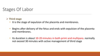 Stages Of Labor
 Third stage
• It is the stage of expulsion of the placenta and membranes.
• Begins after delivery of the fetus and ends with expulsion of the placenta
and membranes.
• Its duration is about 10-20 minutes in both primi and multipara. normally
not exceed 30 minutes with active management of third stage
 