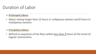Duration of Labor
 Prolonged Labour
• labour lasting longer than 12 hours in nulliparous women and 8 hours in
multiparous women.
 Precipitous labour
• defined as expulsion of the fetus within less than 3 hours of the onset of
regular contractions.
 