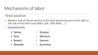 Mechanisms of labor
Fetal position
• Relation ship of chosen portion of the fetal presenting part to the right or
left side of the birth canal (ROA, LOA , ROP, RMA…..)
• DOMINATOPRS:
 Vertex
 Face
 Breech
 Shoulder
• Occiput
• Mentum
• Sacrum
• Acromiun
 
