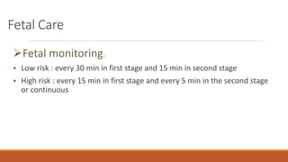 Fetal Care
Fetal monitoring:
• Low risk : every 30 min in first stage and 15 min in second stage
• High risk : every 15 min in first stage and every 5 min in the second stage
or continuous
 