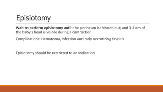 Episiotomy
Wait to perform episiotomy until: the perineum is thinned out; and 3-4 cm of
the baby's head is visible during a contraction
Complications: Hematoma, infection and rarly necrotizing fasciitis
Episiotomy should be restricted to an indication
 