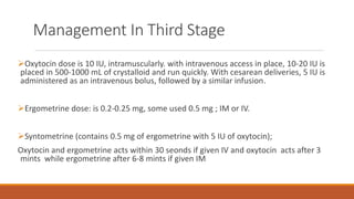Oxytocin dose is 10 IU, intramuscularly. with intravenous access in place, 10-20 IU is
placed in 500-1000 mL of crystalloid and run quickly. With cesarean deliveries, 5 IU is
administered as an intravenous bolus, followed by a similar infusion.
Ergometrine dose: is 0.2-0.25 mg, some used 0.5 mg ; IM or IV.
Syntometrine (contains 0.5 mg of ergometrine with 5 IU of oxytocin);
Oxytocin and ergometrine acts within 30 seonds if given IV and oxytocin acts after 3
mints while ergometrine after 6-8 mints if given IM
Management In Third Stage
 
