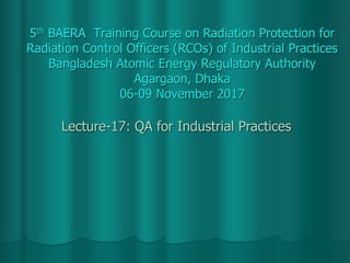 5th BAERA Training Course on Radiation Protection for
Radiation Control Officers (RCOs) of Industrial Practices
Bangladesh Atomic Energy Regulatory Authority
Agargaon, Dhaka
06-09 November 2017
Lecture-17: QA for Industrial Practices
 