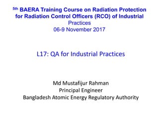 5th BAERA Training Course on Radiation Protection
for Radiation Control Officers (RCO) of Industrial
Practices
06-9 November 2017
L17: QA for Industrial Practices
Md Mustafijur Rahman
Principal Engineer
Bangladesh Atomic Energy Regulatory Authority
 