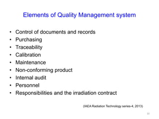 Elements of Quality Management system
• Control of documents and records
• Purchasing
• Traceability
• Calibration
• Maintenance
• Non-conforming product
• Internal audit
• Personnel
• Responsibilities and the irradiation contract
(IAEA Radiation Technology series-4, 2013)
10
 