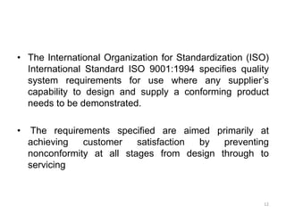 • The International Organization for Standardization (ISO)
International Standard ISO 9001:1994 specifies quality
system requirements for use where any supplier’s
capability to design and supply a conforming product
needs to be demonstrated.
• The requirements specified are aimed primarily at
achieving customer satisfaction by preventing
nonconformity at all stages from design through to
servicing
12
 