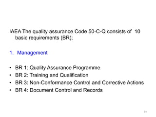 IAEA The quality assurance Code 50-C-Q consists of 10
basic requirements (BR);
1. Management
• BR 1: Quality Assurance Programme
• BR 2: Training and Qualification
• BR 3: Non-Conformance Control and Corrective Actions
• BR 4: Document Control and Records
14
 