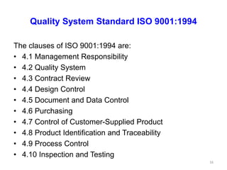Quality System Standard ISO 9001:1994
The clauses of ISO 9001:1994 are:
• 4.1 Management Responsibility
• 4.2 Quality System
• 4.3 Contract Review
• 4.4 Design Control
• 4.5 Document and Data Control
• 4.6 Purchasing
• 4.7 Control of Customer-Supplied Product
• 4.8 Product Identification and Traceability
• 4.9 Process Control
• 4.10 Inspection and Testing
16
 