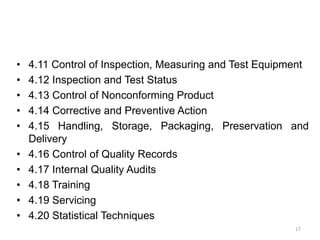 • 4.11 Control of Inspection, Measuring and Test Equipment
• 4.12 Inspection and Test Status
• 4.13 Control of Nonconforming Product
• 4.14 Corrective and Preventive Action
• 4.15 Handling, Storage, Packaging, Preservation and
Delivery
• 4.16 Control of Quality Records
• 4.17 Internal Quality Audits
• 4.18 Training
• 4.19 Servicing
• 4.20 Statistical Techniques
17
 