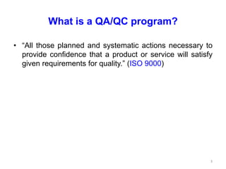 What is a QA/QC program?
• “All those planned and systematic actions necessary to
provide confidence that a product or service will satisfy
given requirements for quality.” (ISO 9000)
3
 