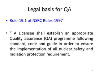 Legal basis for QA
• Rule-19.1 of NSRC Rules-1997
• “ A Licensee shall establish an appropriate
Quality assurance (QA) programme following
standard, code and guide in order to ensure
the implementation of all nuclear safety and
radiation protection requirement.
4
 