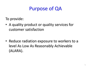 Purpose of QA
To provide:
• A quality product or quality services for
customer satisfaction
• Reduce radiation exposure to workers to a
level As Low As Reasonably Achievable
(ALARA).
5
 