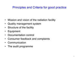 Principles and Criteria for good practice
• Mission and vision of the radiation facility
• Quality management system
• Structure of the facility
• Equipment
• Documentation control
• Consumer feedback and complaints
• Communication
• The audit programme
6
 