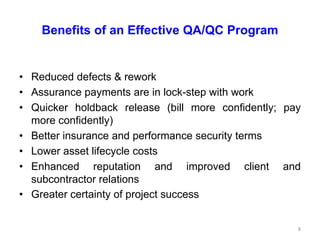 Benefits of an Effective QA/QC Program
• Reduced defects & rework
• Assurance payments are in lock-step with work
• Quicker holdback release (bill more confidently; pay
more confidently)
• Better insurance and performance security terms
• Lower asset lifecycle costs
• Enhanced reputation and improved client and
subcontractor relations
• Greater certainty of project success
8
 