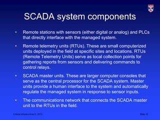 SCADA system components
 •        Remote stations with sensors (either digital or analog) and PLCs
          that directly interface with the managed system.
 •        Remote telemetry units (RTUs). These are small computerized
          units deployed in the field at specific sites and locations. RTUs
          (Remote Telemetry Units) serve as local collection points for
          gathering reports from sensors and delivering commands to
          control relays.
 •        SCADA master units. These are larger computer consoles that
          serve as the central processor for the SCADA system. Master
          units provide a human interface to the system and automatically
          regulate the managed system in response to sensor inputs.
 •        The communications network that connects the SCADA master
          unit to the RTUs in the field.
Critical Infrastructure 2,, 2013                                       Slide 10
 