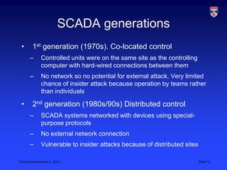 SCADA generations
 •        1st generation (1970s). Co-located control
        –        Controlled units were on the same site as the controlling
                 computer with hard-wired connections between them
        –        No network so no potential for external attack. Very limited
                 chance of insider attack because operation by teams rather
                 than individuals

 •        2nd generation (1980s/90s) Distributed control
        –        SCADA systems networked with devices using special-
                 purpose protocols
        –        No external network connection
        –        Vulnerable to insider attacks because of distributed sites

Critical Infrastructure 2,, 2013                                              Slide 13
 