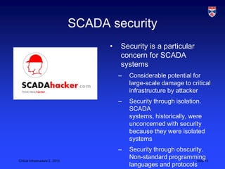 SCADA security
                                         •   Security is a particular
                                             concern for SCADA
                                             systems
                                             –   Considerable potential for
                                                 large-scale damage to critical
                                                 infrastructure by attacker
                                             –   Security through isolation.
                                                 SCADA
                                                 systems, historically, were
                                                 unconcerned with security
                                                 because they were isolated
                                                 systems
                                             –   Security through obscurity.
Critical Infrastructure 2,, 2013
                                                 Non-standard programming15
                                                                         Slide
                                                 languages and protocols
 
