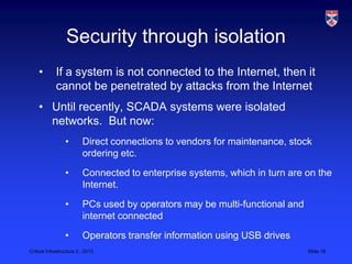 Security through isolation
    •        If a system is not connected to the Internet, then it
             cannot be penetrated by attacks from the Internet
    • Until recently, SCADA systems were isolated
      networks. But now:
                  •       Direct connections to vendors for maintenance, stock
                          ordering etc.
                  •       Connected to enterprise systems, which in turn are on the
                          Internet.
                  •       PCs used by operators may be multi-functional and
                          internet connected
                  •       Operators transfer information using USB drives
Critical Infrastructure 2,, 2013                                              Slide 16
 