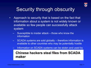 Security through obscurity
   •       Approach to security that is based on the fact that
           information about a system is not widely known or
           available so few people can successfully attack
           system
          –       Susceptible to insider attack – those who know the
                  information
          –       SCADA systems are sold globally – therefore information is
                  available to other countries who may be potentially hostile
          –       Information on SCADA systems can be stolen and used by
                  attackers




Critical Infrastructure 2,, 2013                                         Slide 17
 