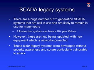 SCADA legacy systems
 •        There are a huge number of 2nd generation SCADA
          systems that are still in use and are likely to remain in
          use for many years
        –        Infrastructure systems can have a 20+ year lifetime

 •        However, these are now being ‘updated’ with new
          equipment which is network-connected
 •        These older legacy systems were developed without
          security awareness and so are particularly vulnerable
          to attack



Critical Infrastructure 2,, 2013                                       Slide 19
 
