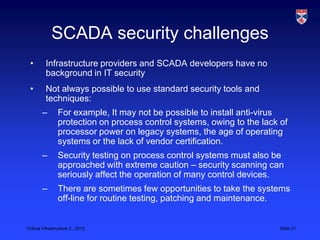 SCADA security challenges
 •        Infrastructure providers and SCADA developers have no
          background in IT security
 •        Not always possible to use standard security tools and
          techniques:
        –        For example, It may not be possible to install anti-virus
                 protection on process control systems, owing to the lack of
                 processor power on legacy systems, the age of operating
                 systems or the lack of vendor certification.
        –        Security testing on process control systems must also be
                 approached with extreme caution – security scanning can
                 seriously affect the operation of many control devices.
        –        There are sometimes few opportunities to take the systems
                 off-line for routine testing, patching and maintenance.


Critical Infrastructure 2,, 2013                                          Slide 21
 