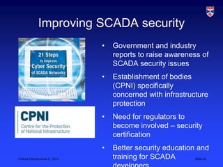 Improving SCADA security
                                   •   Government and industry
                                       reports to raise awareness of
                                       SCADA security issues
                                   •   Establishment of bodies
                                       (CPNI) specifically
                                       concerned with infrastructure
                                       protection
                                   •   Need for regulators to
                                       become involved – security
                                       certification
                                   •   Better security education and
Critical Infrastructure 2,, 2013       training for SCADA       Slide 22
 