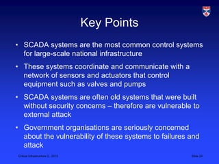 Key Points
• SCADA systems are the most common control systems
  for large-scale national infrastructure
• These systems coordinate and communicate with a
  network of sensors and actuators that control
  equipment such as valves and pumps
• SCADA systems are often old systems that were built
  without security concerns – therefore are vulnerable to
  external attack
• Government organisations are seriously concerned
  about the vulnerability of these systems to failures and
  attack
Critical Infrastructure 2,, 2013                       Slide 24
 