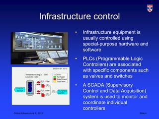 Infrastructure control
                                    •   Infrastructure equipment is
                                        usually controlled using
                                        special-purpose hardware and
                                        software
                                    •   PLCs (Programmable Logic
                                        Controllers) are associated
                                        with specific components such
                                        as valves and switches
                                    •   A SCADA (Supervisory
                                        Control and Data Acquisition)
                                        system is used to monitor and
                                        coordinate individual
                                        controllers
Critical Infrastructure 2,, 2013                                 Slide 4
 