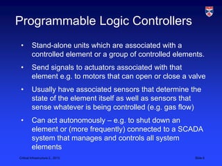 Programmable Logic Controllers
 •       Stand-alone units which are associated with a
         controlled element or a group of controlled elements.
 •       Send signals to actuators associated with that
         element e.g. to motors that can open or close a valve
 •       Usually have associated sensors that determine the
         state of the element itself as well as sensors that
         sense whatever is being controlled (e.g. gas flow)
 •       Can act autonomously – e.g. to shut down an
         element or (more frequently) connected to a SCADA
         system that manages and controls all system
         elements
Critical Infrastructure 2,, 2013                           Slide 6
 